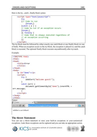 ERRORS AND EXCEPTIONS [48]
Here is the try...catch...finally block syntax:
<script type="text/javascript">
try
{// Code to run
[break;]
}catch ( e ) {
// Code to run if an exception occurs
[break;]
}[ finally {
// Code that is always executed regardless of
// an exception occurring
}]
</script>
The try block must be followed by either exactly one catch block or one finally block (or one
of both). When an exception occurs in the try block, the exception is placed in e and the catch
block is executed. The optional finally block executes unconditionally after try/catch.
Example:
<!DOCTYPE html>
<html>
<head>
<title>Error
</title>
</head>
<body>
<p id="demo"></p>
<script>
try {
adddlert("Welcome guest!");
}
catch (err) {
document.getElementById("demo").innerHTML =
err.message;
}
</script>
</body>
</html>
Output:
The throw Statement
You can use a throw statement to raise your built-in exceptions or your customized
exceptions. Later these exceptions can be captured and you can take an appropriate action.
 