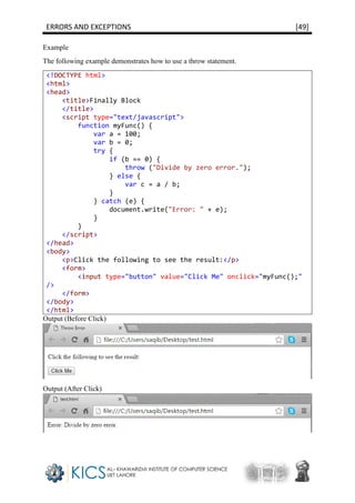 ERRORS AND EXCEPTIONS [49]
Example
The following example demonstrates how to use a throw statement.
<!DOCTYPE html>
<html>
<head>
<title>Finally Block
</title>
<script type="text/javascript">
function myFunc() {
var a = 100;
var b = 0;
try {
if (b == 0) {
throw ("Divide by zero error.");
} else {
var c = a / b;
}
} catch (e) {
document.write("Error: " + e);
}
}
</script>
</head>
<body>
<p>Click the following to see the result:</p>
<form>
<input type="button" value="Click Me" onclick="myFunc();"
/>
</form>
</body>
</html>
Output (Before Click)
Output (After Click)
 