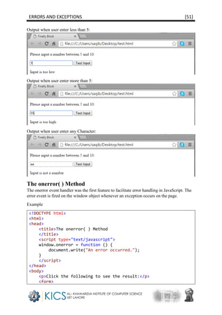 ERRORS AND EXCEPTIONS [51]
Output when user enter less than 5:
Output when user enter more than 5:
Output when user enter any Character:
The onerror( ) Method
The onerror event handler was the first feature to facilitate error handling in JavaScript. The
error event is fired on the window object whenever an exception occurs on the page.
Example
<!DOCTYPE html>
<html>
<head>
<title>The onerror( ) Method
</title>
<script type="text/javascript">
window.onerror = function () {
document.write("An error occurred.");
}
</script>
</head>
<body>
<p>Click the following to see the result:</p>
<form>
 