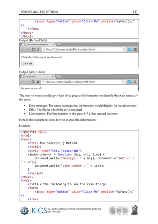 ERRORS AND EXCEPTIONS [52]
<input type="button" value="Click Me" onclick="myFunc();"
/>
</form>
</body>
</html>
Output (Before Click)
Output (After Click)
The onerror event handler provides three pieces of information to identify the exact nature of
the error:
• Error message: The same message that the browser would display for the given error
• URL: The file in which the error occurred
• Line number: The line number in the given URL that caused the error
Here is the example to show how to extract this information.
Example
<!DOCTYPE html>
<html>
<head>
<title>The onerror( ) Method
</title>
<script type="text/javascript">
window.onerror = function (msg, url, line) {
document.write("Message : " + msg); document.write("url :
" + url);
document.write("Line number : " + line);
}
</script>
</head>
<body>
<p>Click the following to see the result:</p>
<form>
<input type="button" value="Click Me" onclick="myFunc();"
/>
</form>
 
