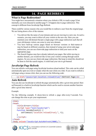 PAGE REDIRECT [54]
14. PAGE REDIRECT
What is Page Redirection?
You might have encountered a situation where you clicked a URL to reach a page X but
internally you were directed to another page Y. It happens due to page redirection. This
concept is different from JavaScript Page Refresh.
There could be various reasons why you would like to redirect a user from the original page.
We are listing down a few of the reasons:
• You did not like the name of your domain and you are moving to a new one. In such a
scenario, you may want to direct all your visitors to the new site. Here you can
maintain your old domain but put a single page with a page redirection such that all
your old domain visitors can come to your new domain.
• You have built-up various pages based on browser versions or their names or
may be based on different countries, then instead of using your server-side page
redirection, you can use client-side page redirection to land your users on the
appropriate page.
• The Search Engines may have already indexed your pages. But while moving to
another domain, you would not like to lose your visitors coming through search
engines. So you can use client-side page redirection. But keep in mind this should not
be done to fool the search engine, it could lead your site to get banned.
JavaScript Page Refresh
You can refresh a web page using JavaScript location.reload method. This code can be called
automatically upon an event or simply when the user clicks on a link. If you want to refresh a
web page using a mouse click, then you can use the following code:
<a href="javascript:location.reload(true)">Refresh Page</a>
Auto Refresh
You can also use JavaScript to refresh the page automatically after a given time period. Here
setTimeout() is a built-in JavaScript function which can be used to execute another function
after a given time interval.
Example
Try the following example. It shows how to refresh a page after every 5 seconds. You
can change this time as per your requirement.
<html>
<head>
<title>Errorr</title>
<script type="text/JavaScript">
function AutoRefresh(t) {
setTimeout("location.reload(true);", t);
}
</script>
</head>
<body onload="JavaScript:AutoRefresh(5000);">
 
