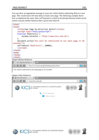 PAGE REDIRECT [56]
You can show an appropriate message to your site visitors before redirecting them to a new
page. This would need a bit time delay to load a new page. The following example shows
how to implement the same. Here setTimeout() is a built-in JavaScript function which can be
used to execute another function after a given time interval.
<html>
<head>
<title>How Page Re-direction Works?</title>
<script type="text/javascript">
function Redirect() {
window.location = "http://www.kics.edu.pk";
}
document.write("You will be redirected to our main page in 10
seconds!");
setTimeout('Redirect()', 10000);
</script>
</head>
<body>
</body>
</html>
Output (Before Redirect)
Output (After Redirect)
 