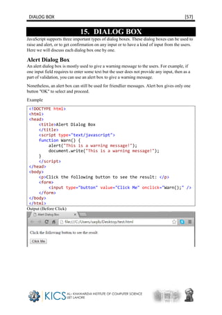 DIALOG BOX [57]
15. DIALOG BOX
JavaScript supports three important types of dialog boxes. These dialog boxes can be used to
raise and alert, or to get confirmation on any input or to have a kind of input from the users.
Here we will discuss each dialog box one by one.
Alert Dialog Box
An alert dialog box is mostly used to give a warning message to the users. For example, if
one input field requires to enter some text but the user does not provide any input, then as a
part of validation, you can use an alert box to give a warning message.
Nonetheless, an alert box can still be used for friendlier messages. Alert box gives only one
button "OK" to select and proceed.
Example
<!DOCTYPE html>
<html>
<head>
<title>Alert Dialog Box
</title>
<script type="text/javascript">
function Warn() {
alert("This is a warning message!");
document.write("This is a warning message!");
}
</script>
</head>
<body>
<p>Click the following button to see the result: </p>
<form>
<input type="button" value="Click Me" onclick="Warn();" />
</form>
</body>
</html>
Output (Before Click)
 