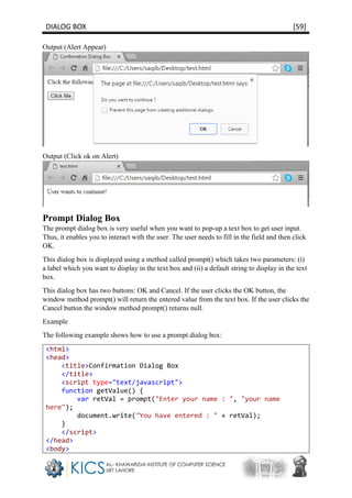 DIALOG BOX [59]
Output (Alert Appear)
Output (Click ok on Alert)
Prompt Dialog Box
The prompt dialog box is very useful when you want to pop-up a text box to get user input.
Thus, it enables you to interact with the user. The user needs to fill in the field and then click
OK.
This dialog box is displayed using a method called prompt() which takes two parameters: (i)
a label which you want to display in the text box and (ii) a default string to display in the text
box.
This dialog box has two buttons: OK and Cancel. If the user clicks the OK button, the
window method prompt() will return the entered value from the text box. If the user clicks the
Cancel button the window method prompt() returns null.
Example
The following example shows how to use a prompt dialog box:
<html>
<head>
<title>Confirmation Dialog Box
</title>
<script type="text/javascript">
function getValue() {
var retVal = prompt("Enter your name : ", "your name
here");
document.write("You have entered : " + retVal);
}
</script>
</head>
<body>
 