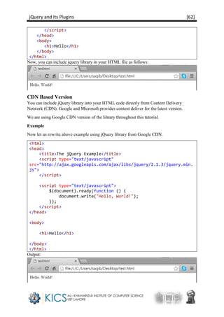 jQuery and Its Plugins [62]
</script>
</head>
<body>
<h1>Hello</h1>
</body>
</html>
Now, you can include jquery library in your HTML file as follows:
CDN Based Version
You can include jQuery library into your HTML code directly from Content Delivery
Network (CDN). Google and Microsoft provides content deliver for the latest version.
We are using Google CDN version of the library throughout this tutorial.
Example
Now let us rewrite above example using jQuery library from Google CDN.
<html>
<head>
<title>The jQuery Example</title>
<script type="text/javascript"
src="http://ajax.googleapis.com/ajax/libs/jquery/2.1.3/jquery.min.
js">
</script>
<script type="text/javascript">
$(document).ready(function () {
document.write("Hello, World!");
});
</script>
</head>
<body>
<h1>Hello</h1>
</body>
</html>
Output:
 