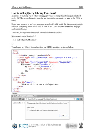jQuery and Its Plugins [63]
How to call a jQuery Library Functions?
As almost everything, we do when using jQuery reads or manipulates the document object
model (DOM), we need to make sure that we start adding events etc. as soon as the DOM is
ready.
If you want an event to work on your page, you should call it inside the $(document).ready()
function. Everything inside it will load as soon as the DOM is loaded and before the page
contents are loaded.
To do this, we register a ready event for the document as follows:
$(document).ready(function() {
// do stuff when DOM is ready
});
To call upon any jQuery library function, use HTML script tags as shown below:
<html>
<head>
<title>The jQuery Example</title>
<script type="text/javascript" src="jquery-2.1.4.min.js">
</script>
<script type="text/javascript" language="javascript">
$(document).ready(function () {
$("div").click(function () {
alert("Hello world!");
});
});
</script>
</head>
<body>
<div id="newdiv">
Click on this to see a dialogue box.
</div>
</body>
</html>
Output:
 