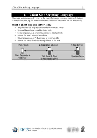 Client Side Scripting Language [1]
1. Client Side Scripting Language
Client-side scripting generally refers to the class of computer programs on the web that are
executed client-side, by the user's web browser, instead of server-side (on the web server).
What is client-side and server-side?
 Any machine can play the role of either a client or a server
 You could even have a machine being both
 Some languages, e.g. Javascript, are said to be client-side.
 Run on the user`s browser/web client
 Other languages, e.g. PHP, are said to be server-side.
 Run on the server that is delivering content to the user
 