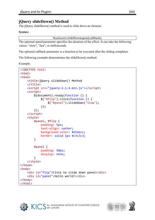 jQuery and Its Plugins [64]
jQuery slideDown() Method
The jQuery slideDown() method is used to slide down an element.
Syntax:
$(selector).slideDown(speed,callback);
The optional speed parameter specifies the duration of the effect. It can take the following
values: "slow", "fast", or milliseconds.
The optional callback parameter is a function to be executed after the sliding completes.
The following example demonstrates the slideDown() method:
Example:
<!DOCTYPE html>
<html>
<head>
<title>jQuery slideDown() Method
</title>
<script src="jquery-2.1.4.min.js"></script>
<script>
$(document).ready(function () {
$("#flip").click(function () {
$("#panel").slideDown("slow");
});
});
</script>
<style>
#panel, #flip {
padding: 5px;
text-align: center;
background-color: #e5eecc;
border: solid 1px #c3c3c3;
}
#panel {
padding: 50px;
display: none;
}
</style>
</head>
<body>
<div id="flip">Click to slide down panel</div>
<div id="panel">Hello world!</div>
</body>
</html>
 