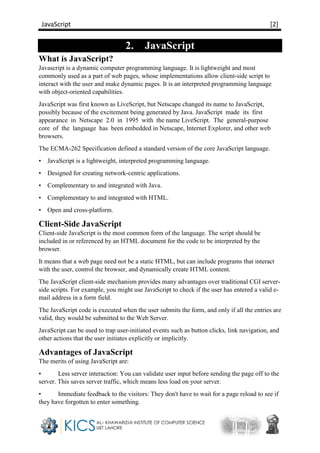 JavaScript [2]
2. JavaScript
What is JavaScript?
Javascript is a dynamic computer programming language. It is lightweight and most
commonly used as a part of web pages, whose implementations allow client-side script to
interact with the user and make dynamic pages. It is an interpreted programming language
with object-oriented capabilities.
JavaScript was first known as LiveScript, but Netscape changed its name to JavaScript,
possibly because of the excitement being generated by Java. JavaScript made its first
appearance in Netscape 2.0 in 1995 with the name LiveScript. The general-purpose
core of the language has been embedded in Netscape, Internet Explorer, and other web
browsers.
The ECMA-262 Specification defined a standard version of the core JavaScript language.
• JavaScript is a lightweight, interpreted programming language.
• Designed for creating network-centric applications.
• Complementary to and integrated with Java.
• Complementary to and integrated with HTML.
• Open and cross-platform.
Client-Side JavaScript
Client-side JavaScript is the most common form of the language. The script should be
included in or referenced by an HTML document for the code to be interpreted by the
browser.
It means that a web page need not be a static HTML, but can include programs that interact
with the user, control the browser, and dynamically create HTML content.
The JavaScript client-side mechanism provides many advantages over traditional CGI server-
side scripts. For example, you might use JavaScript to check if the user has entered a valid e-
mail address in a form field.
The JavaScript code is executed when the user submits the form, and only if all the entries are
valid, they would be submitted to the Web Server.
JavaScript can be used to trap user-initiated events such as button clicks, link navigation, and
other actions that the user initiates explicitly or implicitly.
Advantages of JavaScript
The merits of using JavaScript are:
• Less server interaction: You can validate user input before sending the page off to the
server. This saves server traffic, which means less load on your server.
• Immediate feedback to the visitors: They don't have to wait for a page reload to see if
they have forgotten to enter something.
 