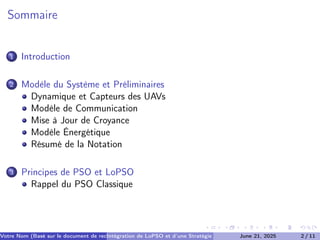 Sommaire
1 Introduction
2 Modèle du Système et Préliminaires
Dynamique et Capteurs des UAVs
Modèle de Communication
Mise à Jour de Croyance
Modèle Énergétique
Résumé de la Notation
3 Principes de PSO et LoPSO
Rappel du PSO Classique
Votre Nom (Basé sur le document de recherche) (Votre Établissement de Recherche)
Intégration de LoPSO et d’une Stratégie d’Arrêt Séquentiel
June 21, 2025 2 / 11
 