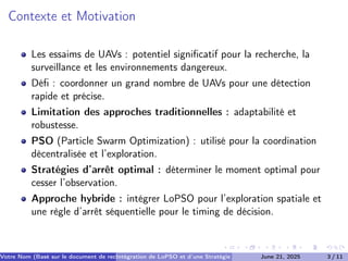 Contexte et Motivation
Les essaims de UAVs : potentiel significatif pour la recherche, la
surveillance et les environnements dangereux.
Défi : coordonner un grand nombre de UAVs pour une détection
rapide et précise.
Limitation des approches traditionnelles : adaptabilité et
robustesse.
PSO (Particle Swarm Optimization) : utilisé pour la coordination
décentralisée et l’exploration.
Stratégies d’arrêt optimal : déterminer le moment optimal pour
cesser l’observation.
Approche hybride : intégrer LoPSO pour l’exploration spatiale et
une règle d’arrêt séquentielle pour le timing de décision.
Votre Nom (Basé sur le document de recherche) (Votre Établissement de Recherche)
Intégration de LoPSO et d’une Stratégie d’Arrêt Séquentiel
June 21, 2025 3 / 11
 