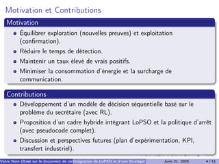 Motivation et Contributions
Motivation
Équilibrer exploration (nouvelles preuves) et exploitation
(confirmation).
Réduire le temps de détection.
Maintenir un taux élevé de vrais positifs.
Minimiser la consommation d’énergie et la surcharge de
communication.
Contributions
Développement d’un modèle de décision séquentielle basé sur le
problème du secrétaire (avec RL).
Proposition d’un cadre hybride intégrant LoPSO et la politique d’arrêt
(avec pseudocode complet).
Discussion et perspectives futures (plan d’expérimentation, KPI,
transfert industriel).
Votre Nom (Basé sur le document de recherche) (Votre Établissement de Recherche)
Intégration de LoPSO et d’une Stratégie d’Arrêt Séquentiel
June 21, 2025 4 / 11
 