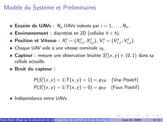 Modèle du Système et Préliminaires
Essaim de UAVs : Nu UAVs indexés par i = 1, . . . , Nu.
Environnement : discrétisé en 2D (cellules h × h).
Position et Vitesse : Xt
i = (Xt
i,x , Xt
i,y ), V t
i = (V t
i,x , V t
i,y ).
Chaque UAV vole à une vitesse nominale v0.
Capteur : mesure une observation bruitée St
i (x, y) ∈ {0, 1} dans sa
cellule actuelle.
Bruit du capteur :
P(St
i (x, y) = 1|T(x, y) = 1) = pTP (Vrai Positif)
P(St
i (x, y) = 1|T(x, y) = 0) = pFP (Faux Positif)
Indépendance entre UAVs.
Votre Nom (Basé sur le document de recherche) (Votre Établissement de Recherche)
Intégration de LoPSO et d’une Stratégie d’Arrêt Séquentiel
June 21, 2025 6 / 11
 