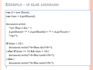 EXEMPLO – IF-ELSE ANINHADO
var d = new Date();
var time = d.getHours();
document.write(
"<p> Hoje é dia: " +
d.getDate()+ "/" + d.getMonth() + "/" + d.getYear() +
"</p>");
if (time < 12) {
document.write("<b>Bom dia!</b>");
} else if (time >= 12 && time < 18) {
document.write("<b>Boa tarde!</b>");
} else {
document.write("<b>Boa noite!</b>");
}
 
