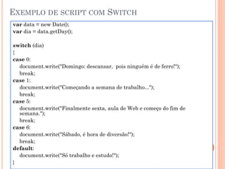 EXEMPLO DE SCRIPT COM SWITCH
var data = new Date();
var dia = data.getDay();
switch (dia)
{
case 0:
document.write("Domingo: descansar, pois ninguém é de ferro!");
break;
case 1:
document.write("Começando a semana de trabalho...");
break;
case 5:
document.write("Finalmente sexta, aula de Web e começo do fim de
semana.");
break;
case 6:
document.write("Sábado, é hora de diversão!");
break;
default:
document.write("Só trabalho e estudo!");
}
 