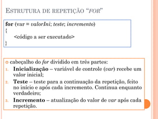 ESTRUTURA DE REPETIÇÃO “FOR”
 cabeçalho do for dividido em três partes:
1. Inicialização – variável de controle (var) recebe um
valor inicial;
2. Teste – teste para a continuação da repetição, feito
no início e após cada incremento. Continua enquanto
verdadeiro;
3. Incremento – atualização do valor de var após cada
repetição.
for (var = valorIni; teste; incremento)
{
<código a ser executado>
}
 