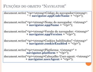 FUNÇÕES DO OBJETO “NAVIGATOR”
document.write( "<p><strong>Código do navegador</strong>:
" + navigator.appCodeName + "</p>");
document.write("<p><strong>Nome do navegador: </strong>"
+ navigator.appName + "</p>");
document.write("<p><strong>Versão do navegador: </strong>"
+ navigator.appVersion + "</p>");
document.write("<p><strong>Cookies habilitados? </strong>"
+ navigator.cookieEnabled + "</p>");
document.write("<p><strong>Platforma: </strong>" +
navigator.platform + "</p>");
document.write("<p><strong>Cabeçalho User-agent: </strong>"
+ navigator.userAgent + "</p>");
 