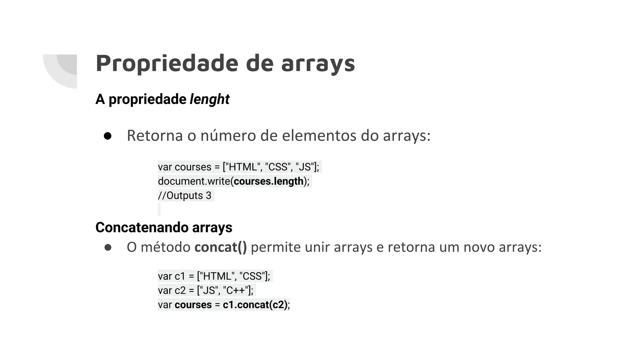 Propriedade de arrays A propriedade lenght ● Retorna o número de elementos do arrays: var courses = ["HTML", "CSS", "JS"]; document.write(courses.length); //Outputs 3 Concatenando arrays ● O método concat() permite unir arrays e retorna um novo arrays: var c1 = ["HTML", "CSS"]; var c2 = ["JS", "C++"]; var courses = c1.concat(c2); 