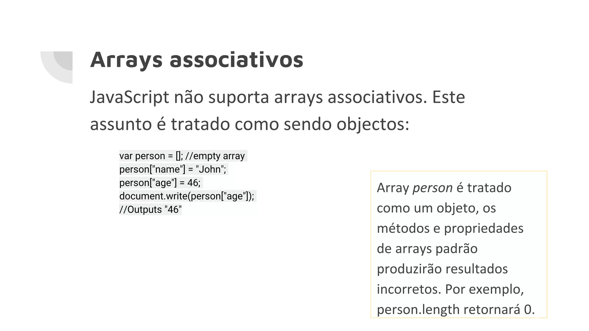 Arrays associativos JavaScript não suporta arrays associativos. Este assunto é tratado como sendo objectos: var person = []; //empty array person["name"] = "John"; person["age"] = 46; document.write(person["age"]); //Outputs "46" Array person é tratado como um objeto, os métodos e propriedades de arrays padrão produzirão resultados incorretos. Por exemplo, person.length retornará 0. 