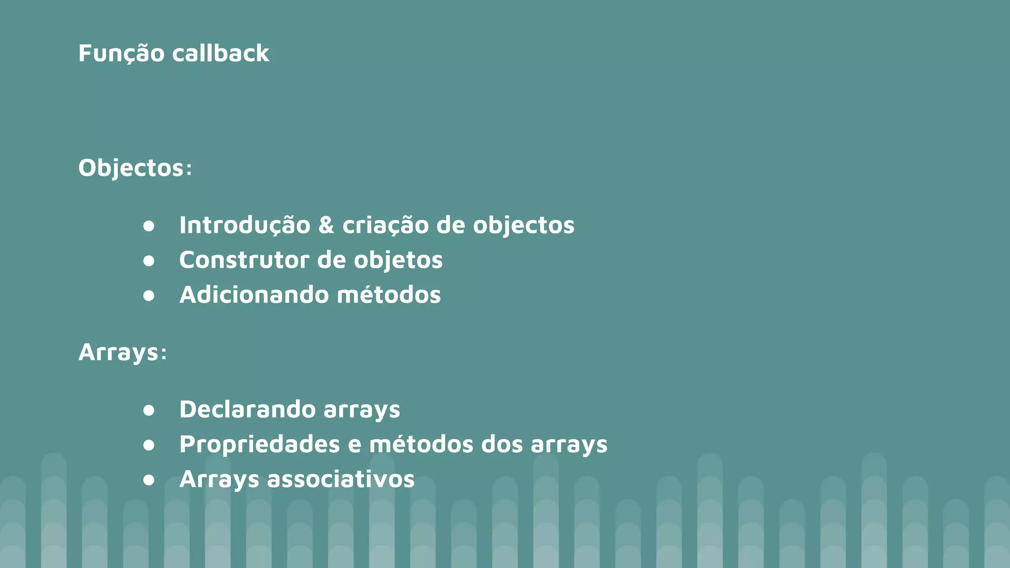 Função callback Objectos: ● Introdução & criação de objectos ● Construtor de objetos ● Adicionando métodos Arrays: ● Declarando arrays ● Propriedades e métodos dos arrays ● Arrays associativos 