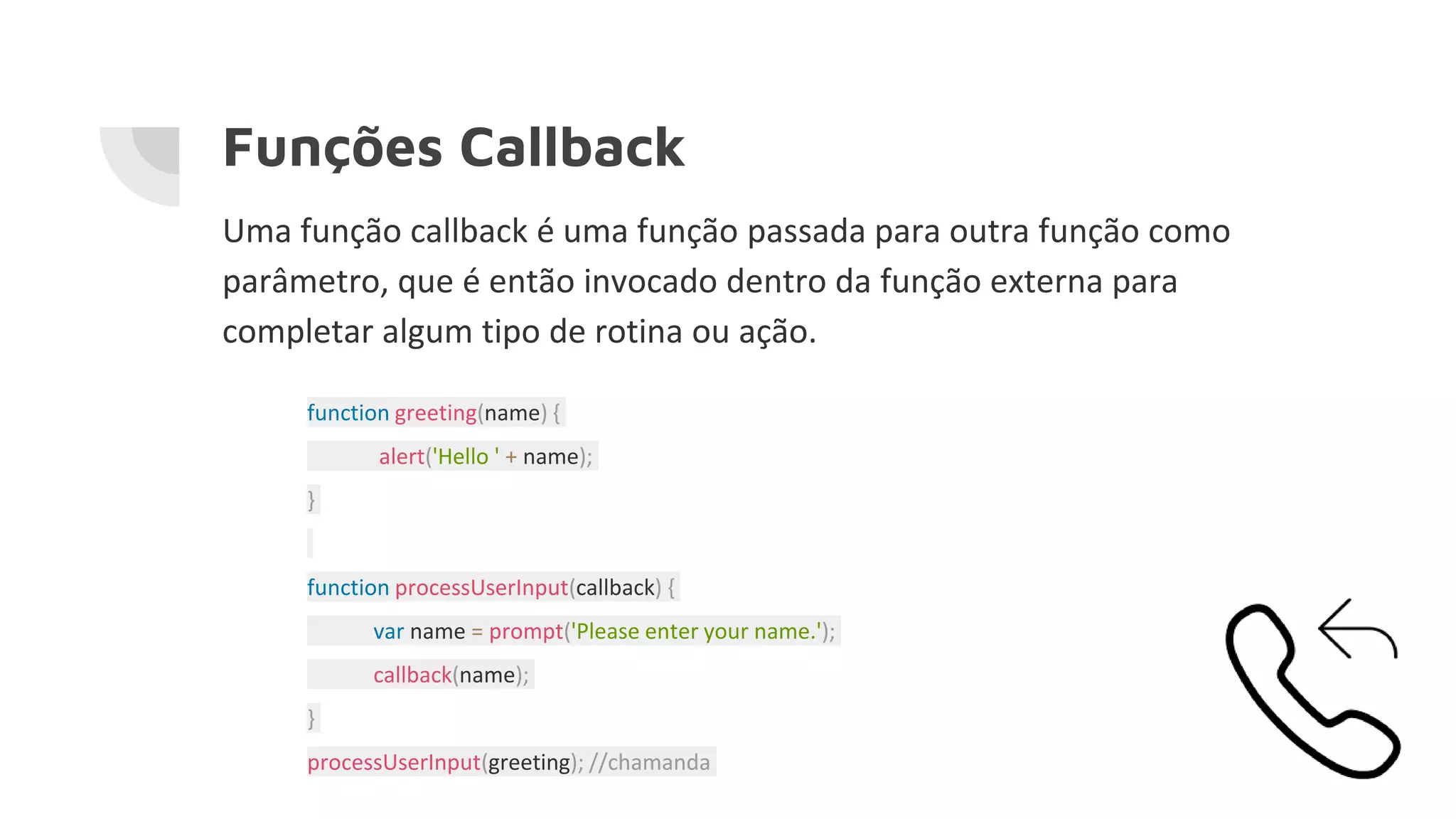 Funções Callback Uma função callback é uma função passada para outra função como parâmetro, que é então invocado dentro da função externa para completar algum tipo de rotina ou ação. function greeting(name) { alert('Hello ' + name); } function processUserInput(callback) { var name = prompt('Please enter your name.'); callback(name); } processUserInput(greeting); //chamanda 