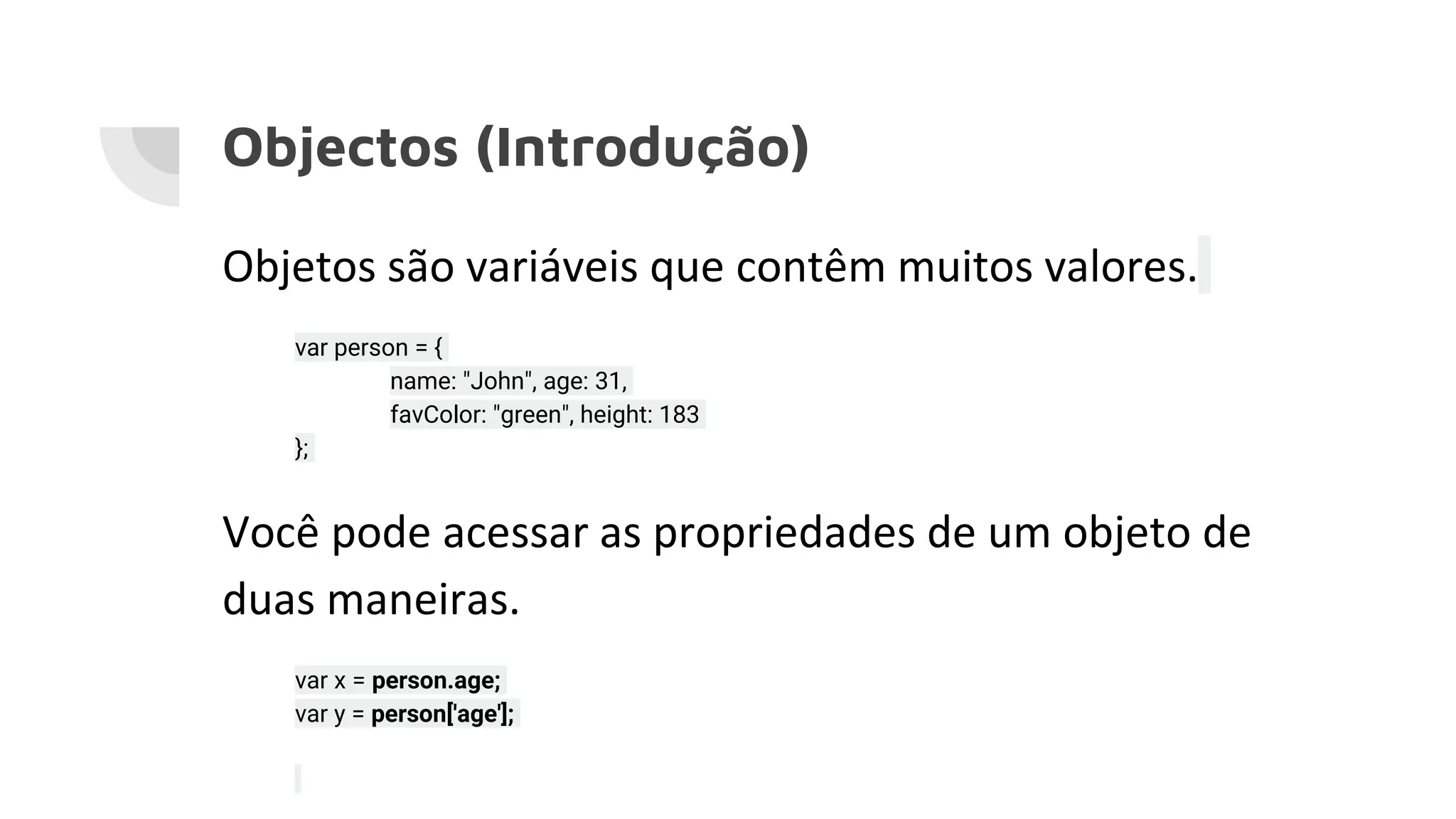 Objectos (Introdução) Objetos são variáveis que contêm muitos valores. var person = { name: "John", age: 31, favColor: "green", height: 183 }; Você pode acessar as propriedades de um objeto de duas maneiras. var x = person.age; var y = person['age']; 