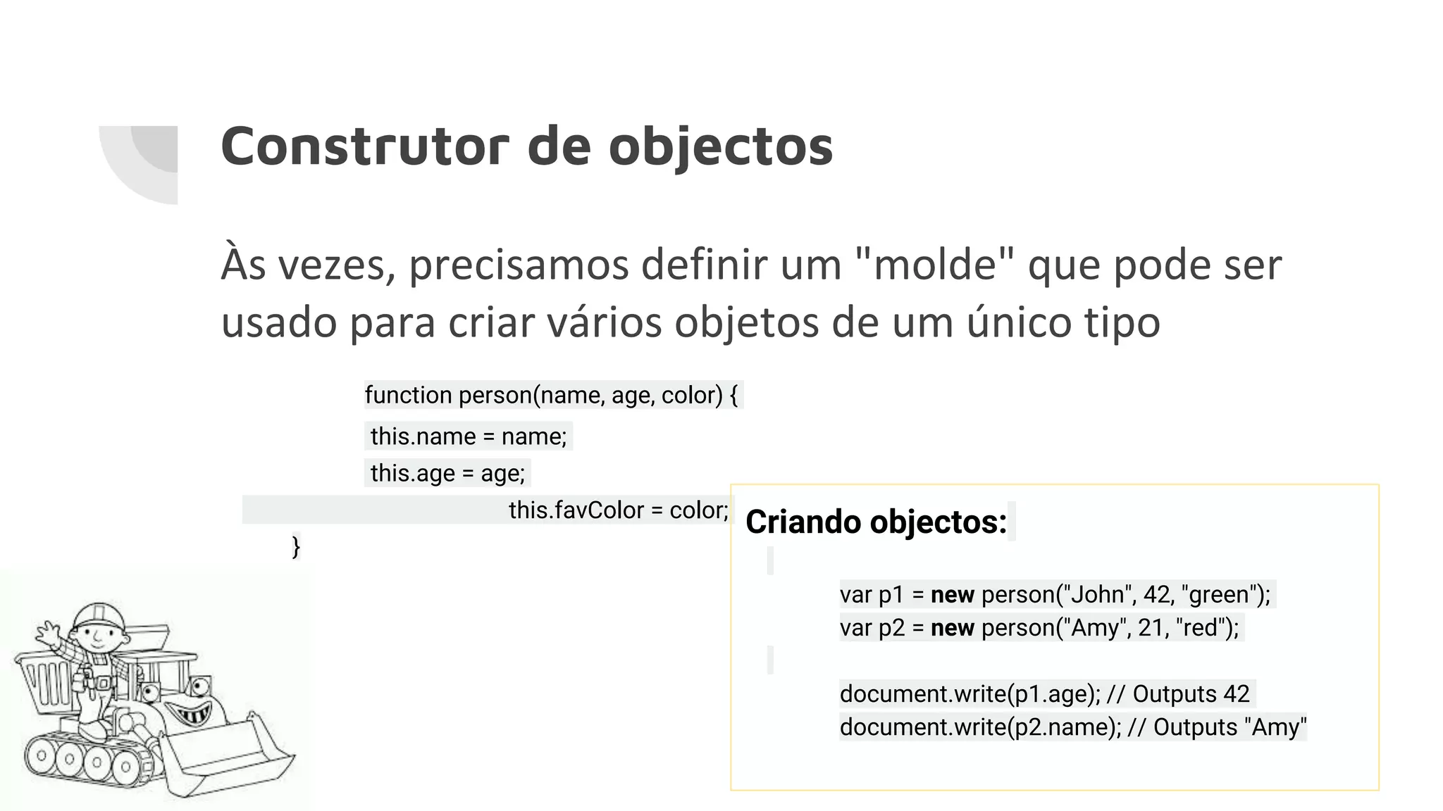 Construtor de objectos Às vezes, precisamos definir um "molde" que pode ser usado para criar vários objetos de um único tipo function person(name, age, color) { this.name = name; this.age = age; this.favColor = color; } Criando objectos: var p1 = new person("John", 42, "green"); var p2 = new person("Amy", 21, "red"); document.write(p1.age); // Outputs 42 document.write(p2.name); // Outputs "Amy" 