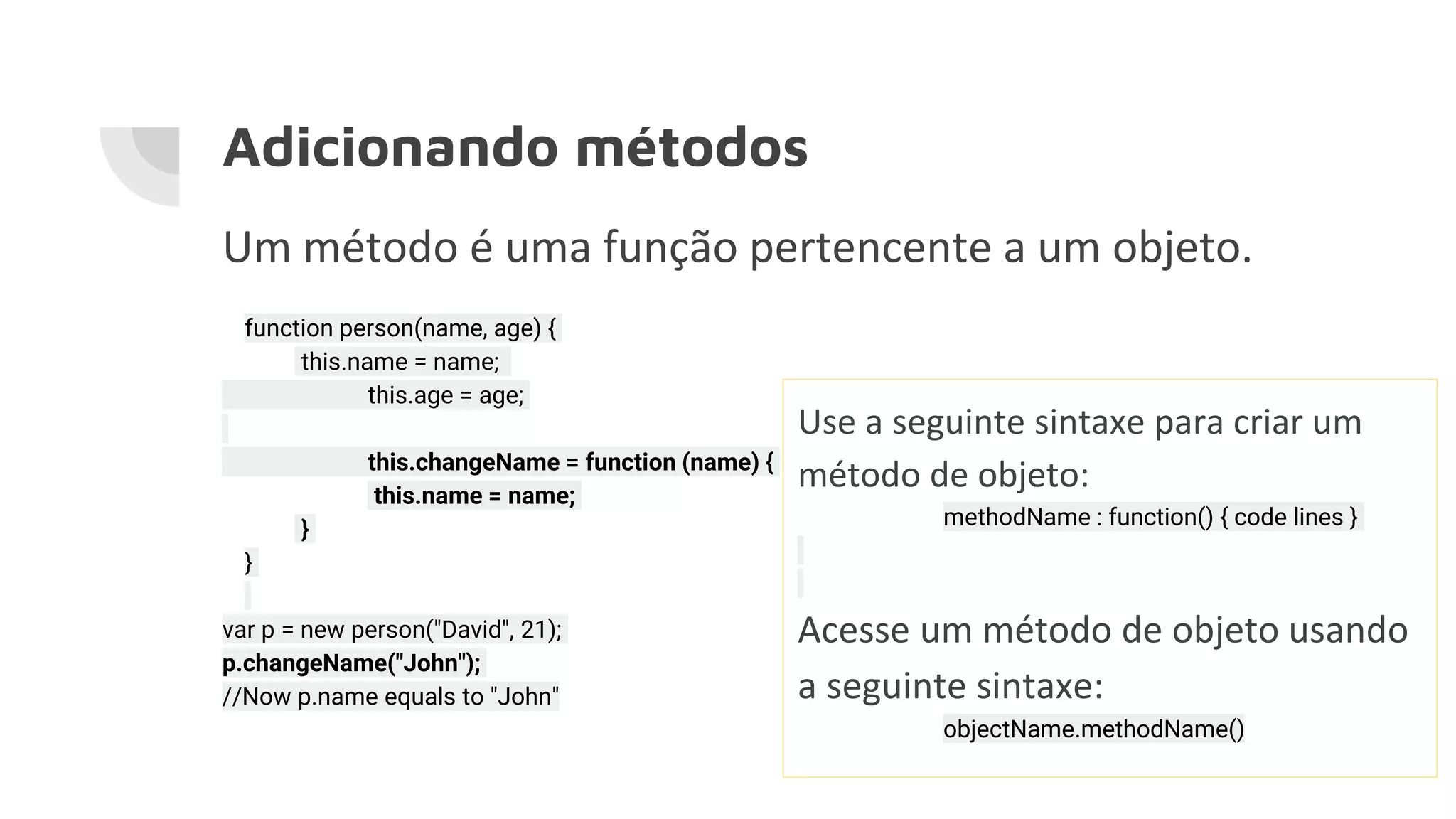 Adicionando métodos Um método é uma função pertencente a um objeto. function person(name, age) { this.name = name; this.age = age; this.changeName = function (name) { this.name = name; } } var p = new person("David", 21); p.changeName("John"); //Now p.name equals to "John" Use a seguinte sintaxe para criar um método de objeto: methodName : function() { code lines } Acesse um método de objeto usando a seguinte sintaxe: objectName.methodName() 