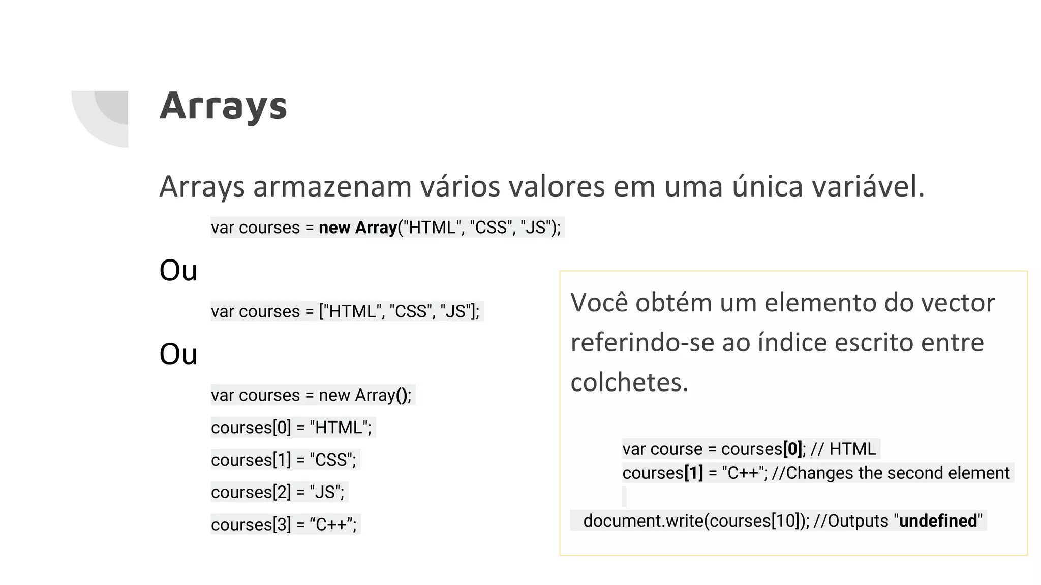 Arrays Arrays armazenam vários valores em uma única variável. var courses = new Array("HTML", "CSS", "JS"); Ou var courses = ["HTML", "CSS", "JS"]; Ou var courses = new Array(); courses[0] = "HTML"; courses[1] = "CSS"; courses[2] = "JS"; courses[3] = “C++”; Você obtém um elemento do vector referindo-se ao índice escrito entre colchetes. var course = courses[0]; // HTML courses[1] = "C++"; //Changes the second element document.write(courses[10]); //Outputs "undefined" 