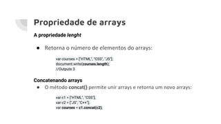 Propriedade de arrays
A propriedade lenght
● Retorna o número de elementos do arrays:
var courses = ["HTML", "CSS", "JS"];
document.write(courses.length);
//Outputs 3
Concatenando arrays
● O método concat() permite unir arrays e retorna um novo arrays:
var c1 = ["HTML", "CSS"];
var c2 = ["JS", "C++"];
var courses = c1.concat(c2);
 