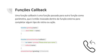Funções Callback
Uma função callback é uma função passada para outra função como
parâmetro, que é então invocado dentro da função externa para
completar algum tipo de rotina ou ação.
function greeting(name) {
alert('Hello ' + name);
}
function processUserInput(callback) {
var name = prompt('Please enter your name.');
callback(name);
}
processUserInput(greeting); //chamanda
 