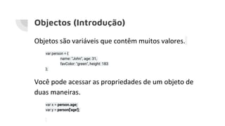 Objectos (Introdução)
Objetos são variáveis que contêm muitos valores.
var person = {
name: "John", age: 31,
favColor: "green", height: 183
};
Você pode acessar as propriedades de um objeto de
duas maneiras.
var x = person.age;
var y = person['age'];
 