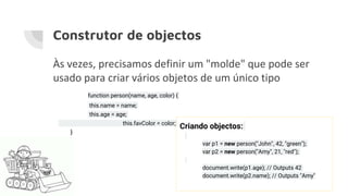 Construtor de objectos
Às vezes, precisamos definir um "molde" que pode ser
usado para criar vários objetos de um único tipo
function person(name, age, color) {
this.name = name;
this.age = age;
this.favColor = color;
}
Criando objectos:
var p1 = new person("John", 42, "green");
var p2 = new person("Amy", 21, "red");
document.write(p1.age); // Outputs 42
document.write(p2.name); // Outputs "Amy"
 