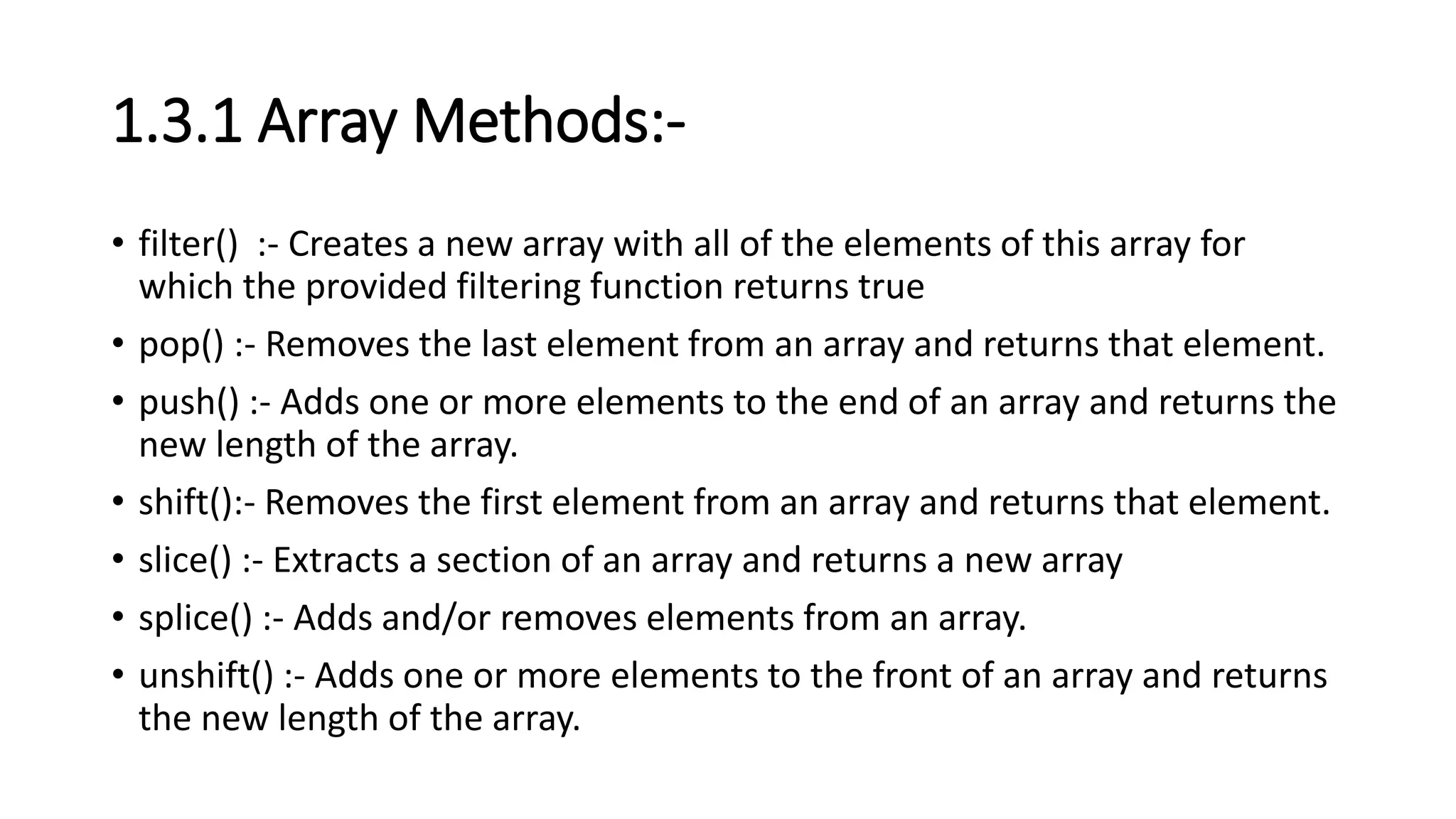 1.3.1 Array Methods:-
• filter() :- Creates a new array with all of the elements of this array for
which the provided filtering function returns true
• pop() :- Removes the last element from an array and returns that element.
• push() :- Adds one or more elements to the end of an array and returns the
new length of the array.
• shift():- Removes the first element from an array and returns that element.
• slice() :- Extracts a section of an array and returns a new array
• splice() :- Adds and/or removes elements from an array.
• unshift() :- Adds one or more elements to the front of an array and returns
the new length of the array.
 