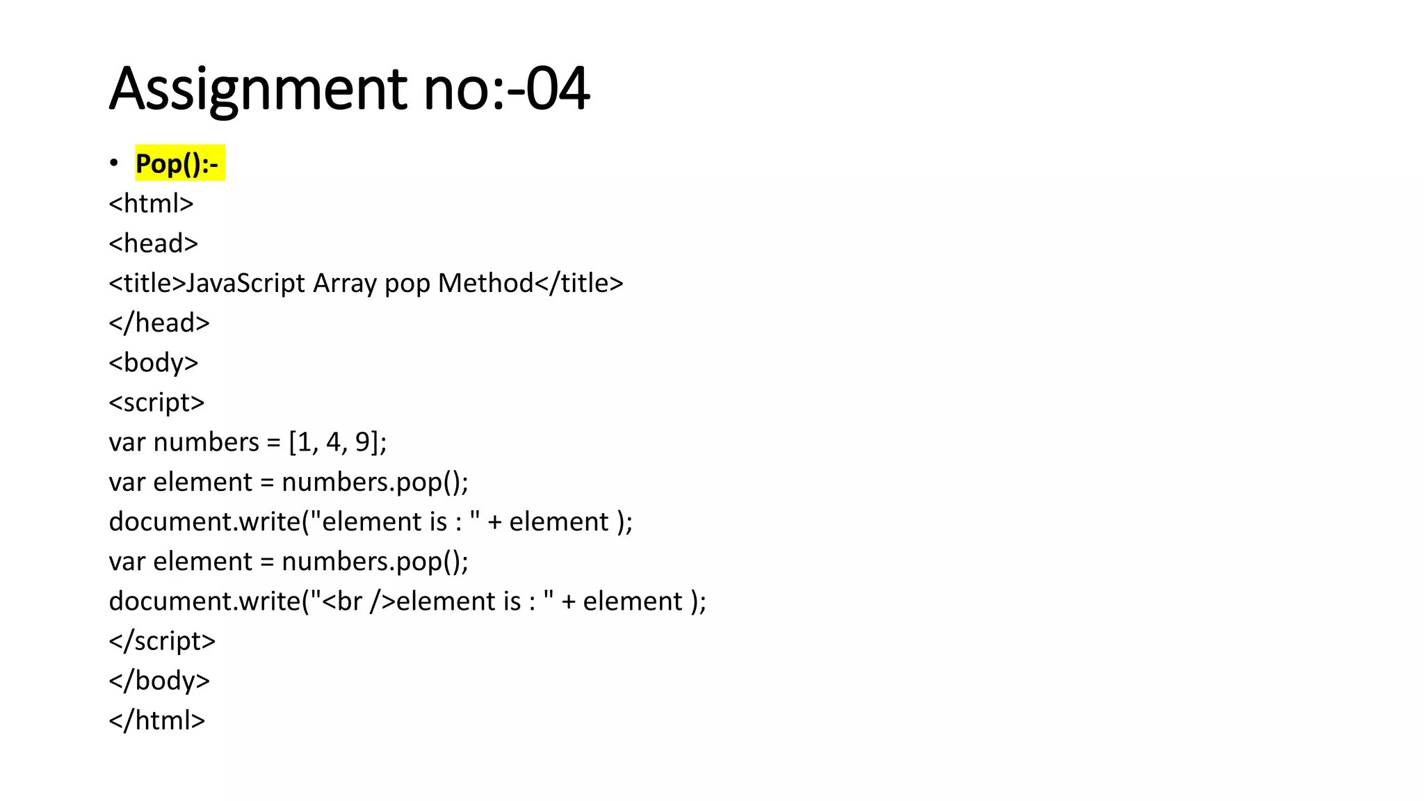 Assignment no:-04
• Pop():-
<html>
<head>
<title>JavaScript Array pop Method</title>
</head>
<body>
<script>
var numbers = [1, 4, 9];
var element = numbers.pop();
document.write("element is : " + element );
var element = numbers.pop();
document.write("<br />element is : " + element );
</script>
</body>
</html>
 