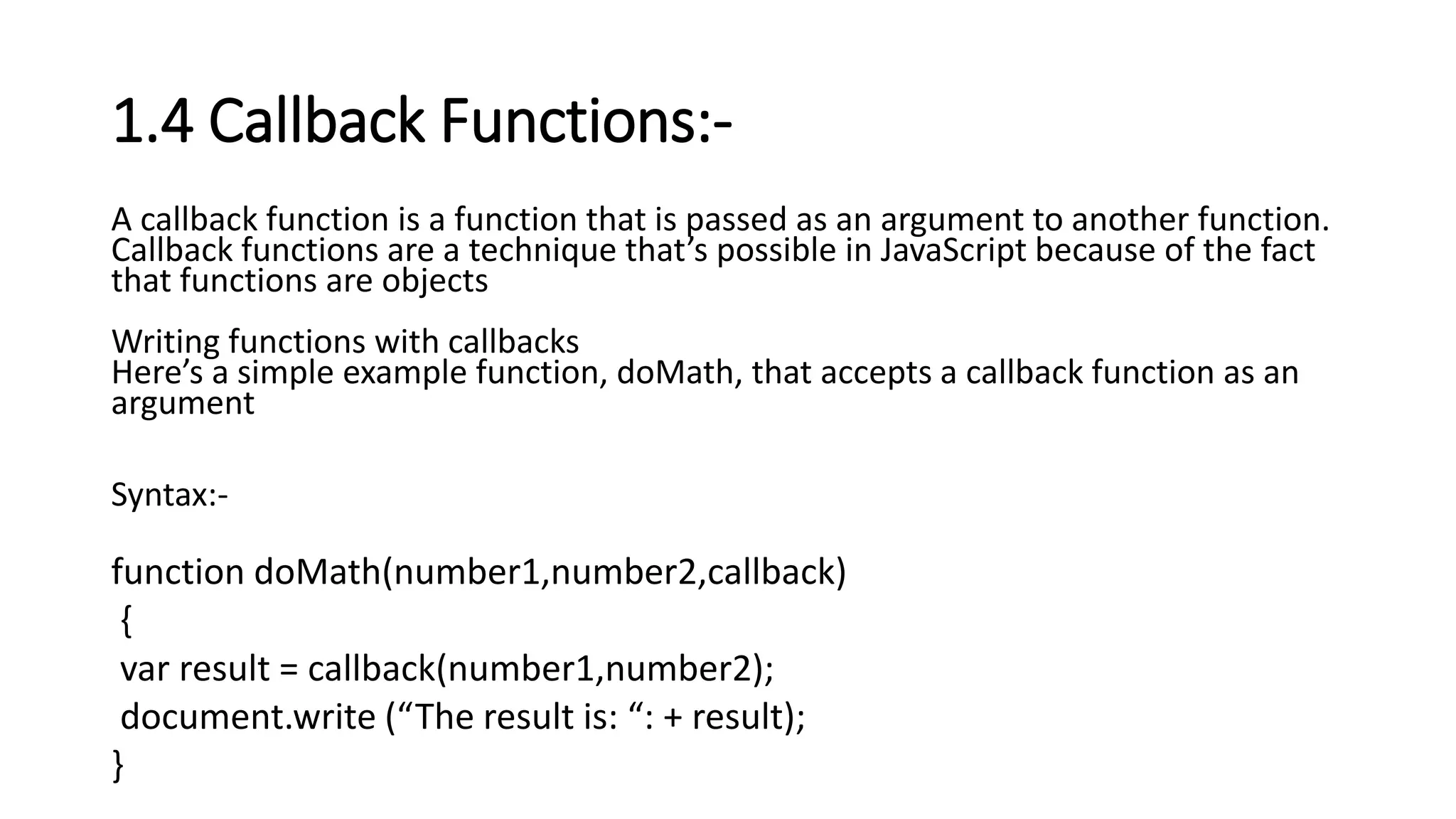 1.4 Callback Functions:-
A callback function is a function that is passed as an argument to another function.
Callback functions are a technique that’s possible in JavaScript because of the fact
that functions are objects
Writing functions with callbacks
Here’s a simple example function, doMath, that accepts a callback function as an
argument
Syntax:-
function doMath(number1,number2,callback)
{
var result = callback(number1,number2);
document.write (“The result is: “: + result);
}
 