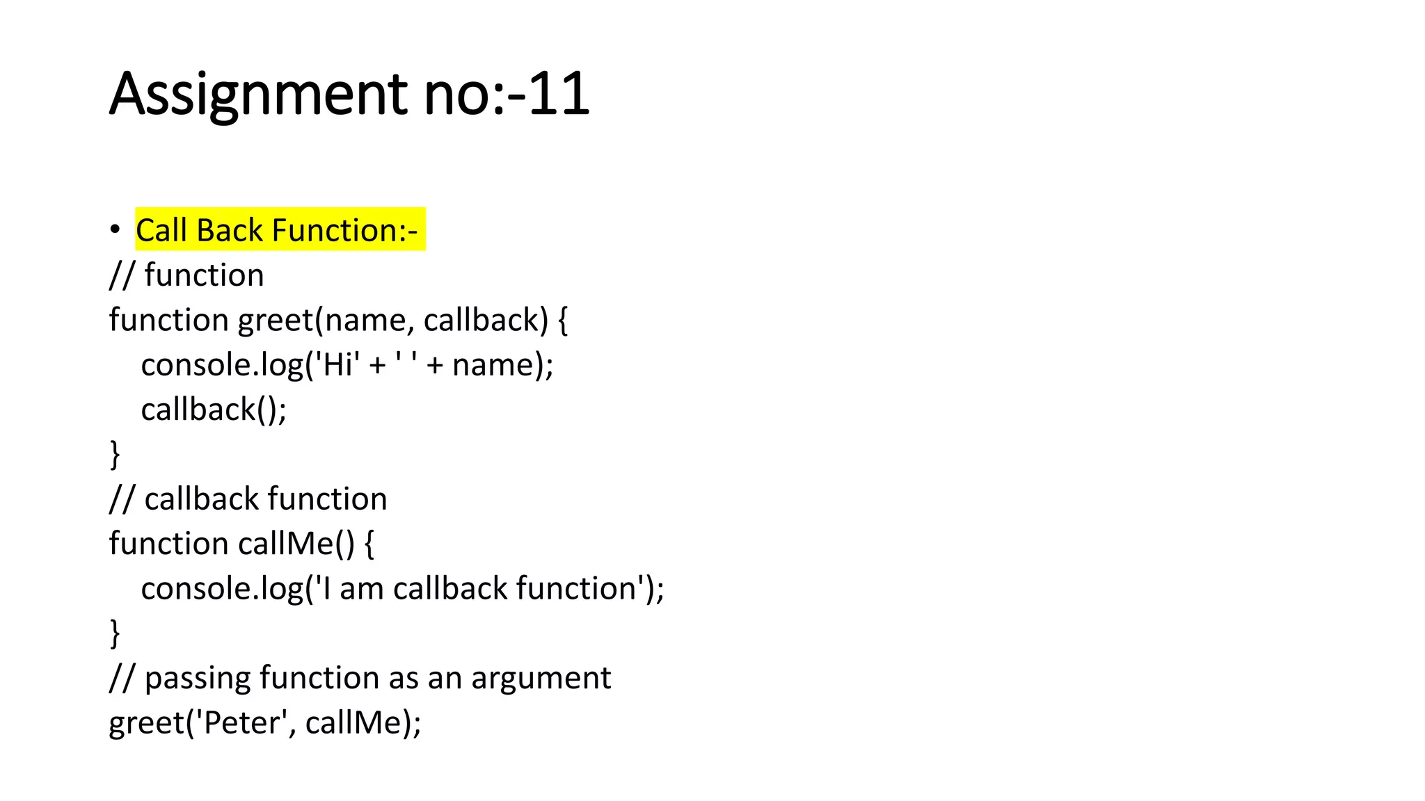 Assignment no:-11
• Call Back Function:-
// function
function greet(name, callback) {
console.log('Hi' + ' ' + name);
callback();
}
// callback function
function callMe() {
console.log('I am callback function');
}
// passing function as an argument
greet('Peter', callMe);
 