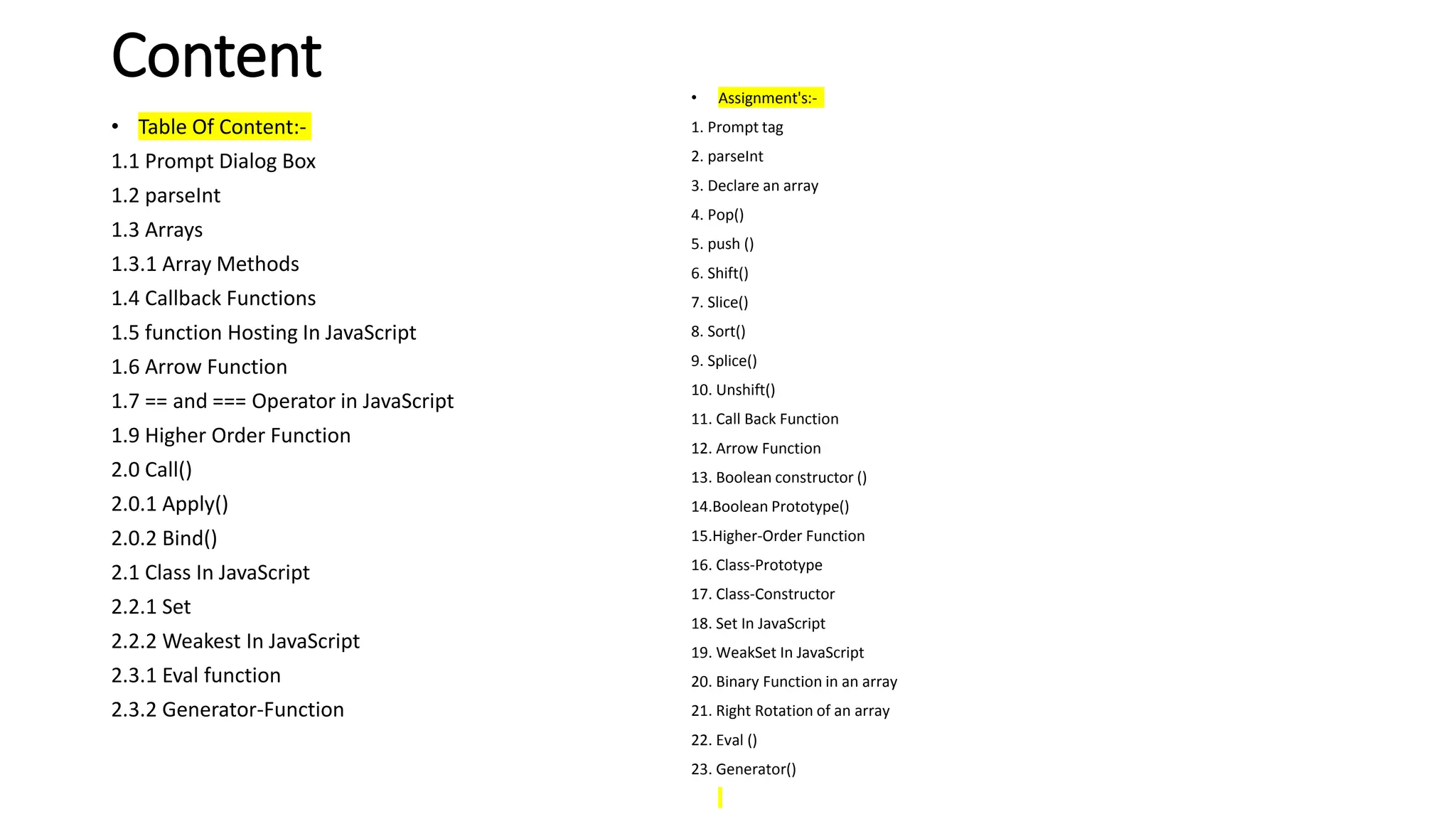 Content
• Table Of Content:-
1.1 Prompt Dialog Box
1.2 parseInt
1.3 Arrays
1.3.1 Array Methods
1.4 Callback Functions
1.5 function Hosting In JavaScript
1.6 Arrow Function
1.7 == and === Operator in JavaScript
1.9 Higher Order Function
2.0 Call()
2.0.1 Apply()
2.0.2 Bind()
2.1 Class In JavaScript
2.2.1 Set
2.2.2 Weakest In JavaScript
2.3.1 Eval function
2.3.2 Generator-Function
• Assignment's:-
1. Prompt tag
2. parseInt
3. Declare an array
4. Pop()
5. push ()
6. Shift()
7. Slice()
8. Sort()
9. Splice()
10. Unshift()
11. Call Back Function
12. Arrow Function
13. Boolean constructor ()
14.Boolean Prototype()
15.Higher-Order Function
16. Class-Prototype
17. Class-Constructor
18. Set In JavaScript
19. WeakSet In JavaScript
20. Binary Function in an array
21. Right Rotation of an array
22. Eval ()
23. Generator()
 