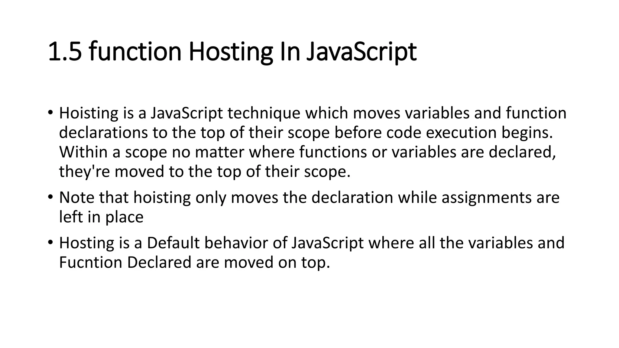 1.5 function Hosting In JavaScript
• Hoisting is a JavaScript technique which moves variables and function
declarations to the top of their scope before code execution begins.
Within a scope no matter where functions or variables are declared,
they're moved to the top of their scope.
• Note that hoisting only moves the declaration while assignments are
left in place
• Hosting is a Default behavior of JavaScript where all the variables and
Fucntion Declared are moved on top.
 