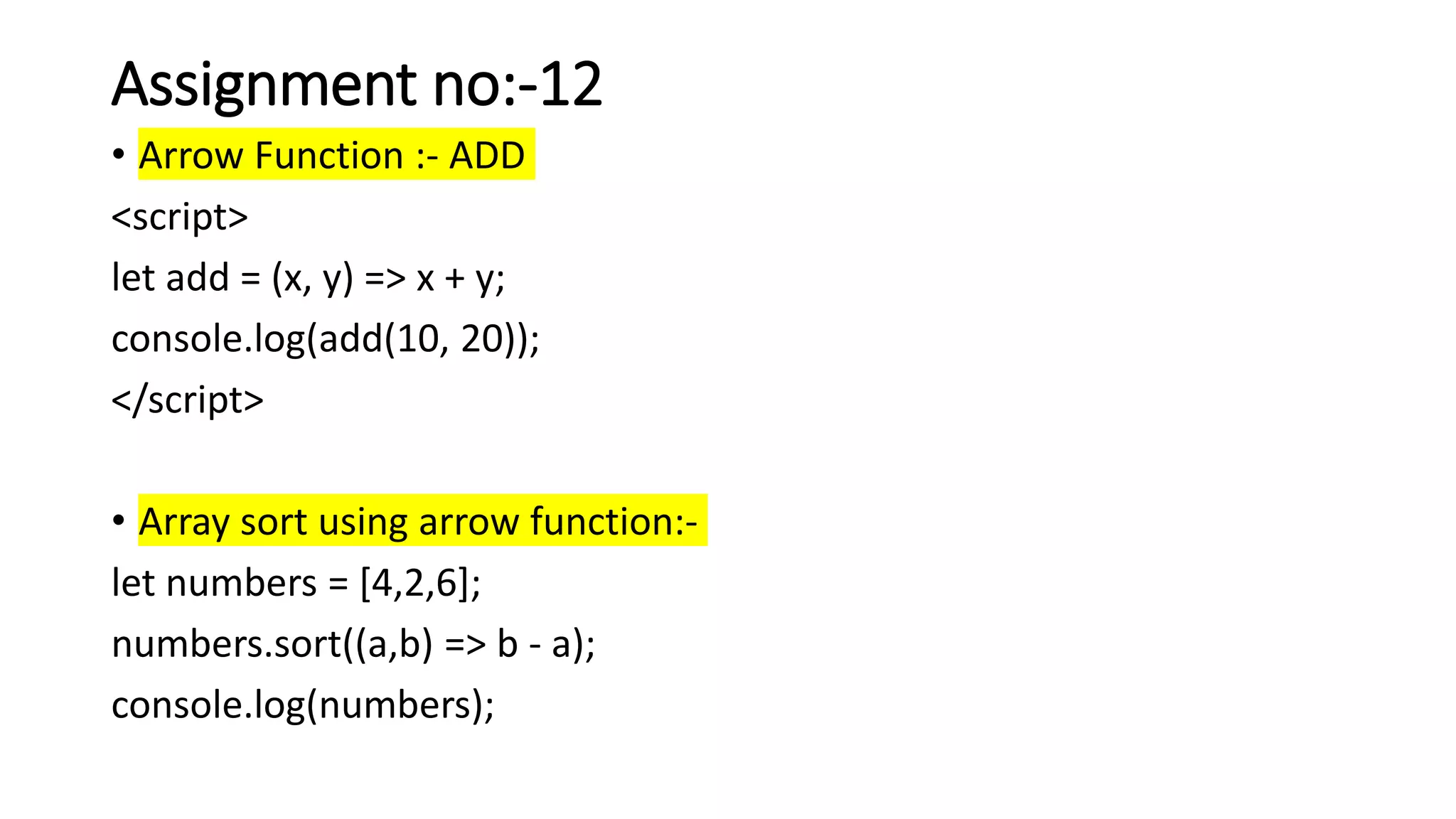 Assignment no:-12
• Arrow Function :- ADD
<script>
let add = (x, y) => x + y;
console.log(add(10, 20));
</script>
• Array sort using arrow function:-
let numbers = [4,2,6];
numbers.sort((a,b) => b - a);
console.log(numbers);
 