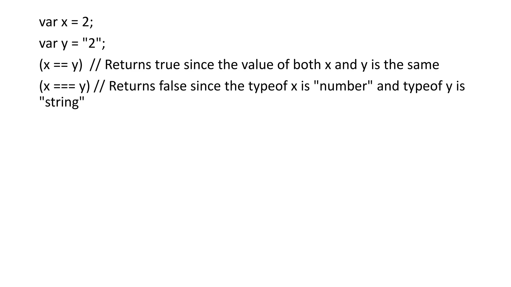 var x = 2;
var y = "2";
(x == y) // Returns true since the value of both x and y is the same
(x === y) // Returns false since the typeof x is "number" and typeof y is
"string"
 