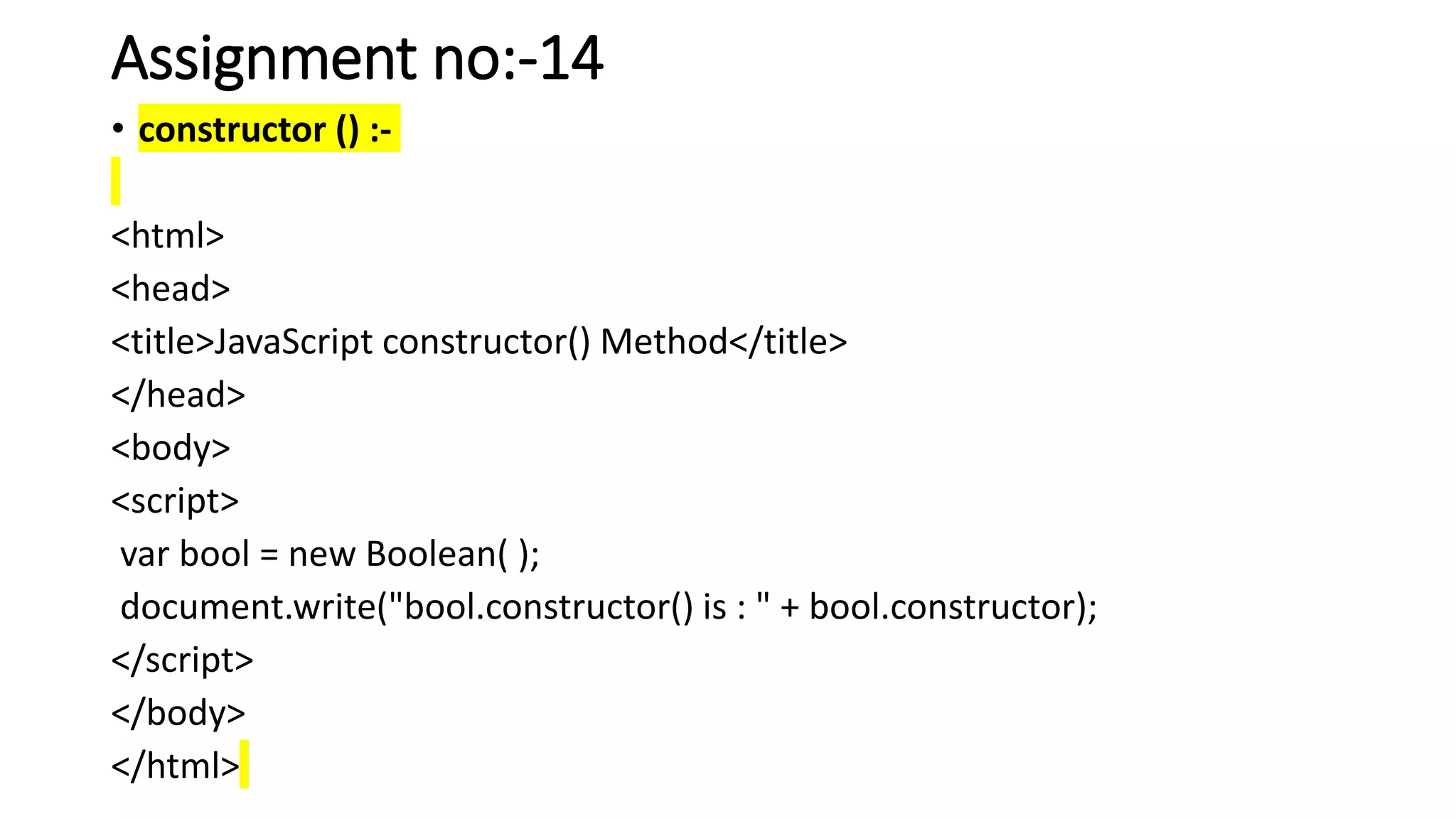 Assignment no:-14
• constructor () :-
<html>
<head>
<title>JavaScript constructor() Method</title>
</head>
<body>
<script>
var bool = new Boolean( );
document.write("bool.constructor() is : " + bool.constructor);
</script>
</body>
</html>
 