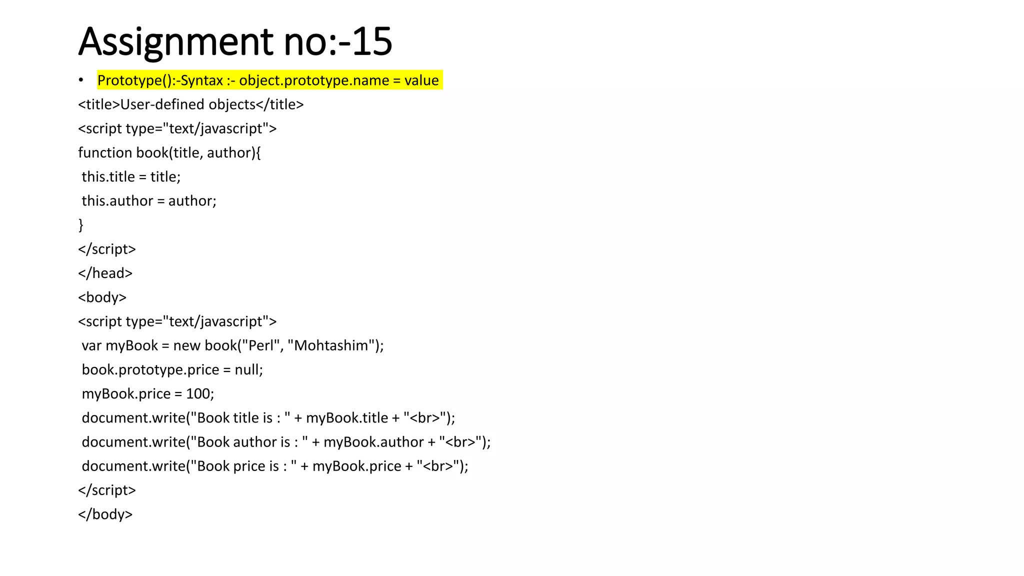 Assignment no:-15
• Prototype():-Syntax :- object.prototype.name = value
<title>User-defined objects</title>
<script type="text/javascript">
function book(title, author){
this.title = title;
this.author = author;
}
</script>
</head>
<body>
<script type="text/javascript">
var myBook = new book("Perl", "Mohtashim");
book.prototype.price = null;
myBook.price = 100;
document.write("Book title is : " + myBook.title + "<br>");
document.write("Book author is : " + myBook.author + "<br>");
document.write("Book price is : " + myBook.price + "<br>");
</script>
</body>
 