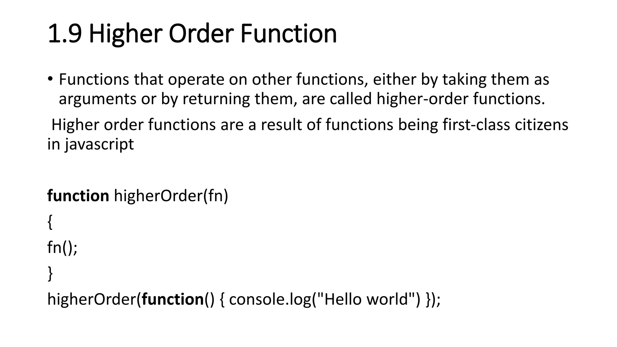 1.9 Higher Order Function
• Functions that operate on other functions, either by taking them as
arguments or by returning them, are called higher-order functions.
Higher order functions are a result of functions being first-class citizens
in javascript
function higherOrder(fn)
{
fn();
}
higherOrder(function() { console.log("Hello world") });
 