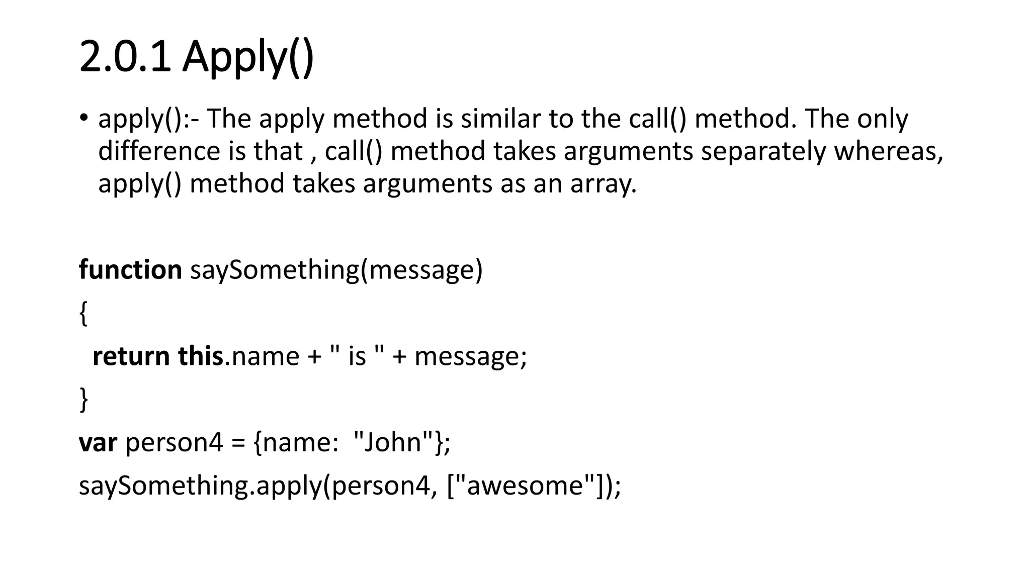 2.0.1 Apply()
• apply():- The apply method is similar to the call() method. The only
difference is that , call() method takes arguments separately whereas,
apply() method takes arguments as an array.
function saySomething(message)
{
return this.name + " is " + message;
}
var person4 = {name: "John"};
saySomething.apply(person4, ["awesome"]);
 