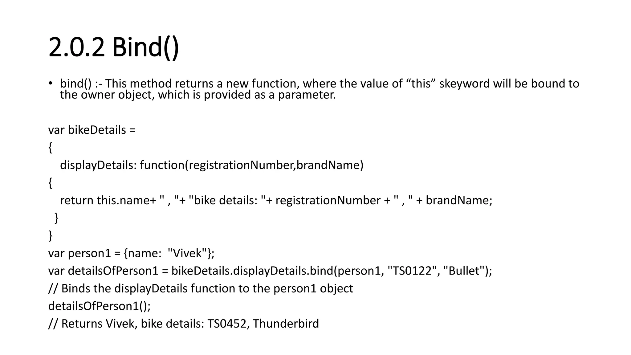 2.0.2 Bind()
• bind() :- This method returns a new function, where the value of “this” skeyword will be bound to
the owner object, which is provided as a parameter.
var bikeDetails =
{
displayDetails: function(registrationNumber,brandName)
{
return this.name+ " , "+ "bike details: "+ registrationNumber + " , " + brandName;
}
}
var person1 = {name: "Vivek"};
var detailsOfPerson1 = bikeDetails.displayDetails.bind(person1, "TS0122", "Bullet");
// Binds the displayDetails function to the person1 object
detailsOfPerson1();
// Returns Vivek, bike details: TS0452, Thunderbird
 