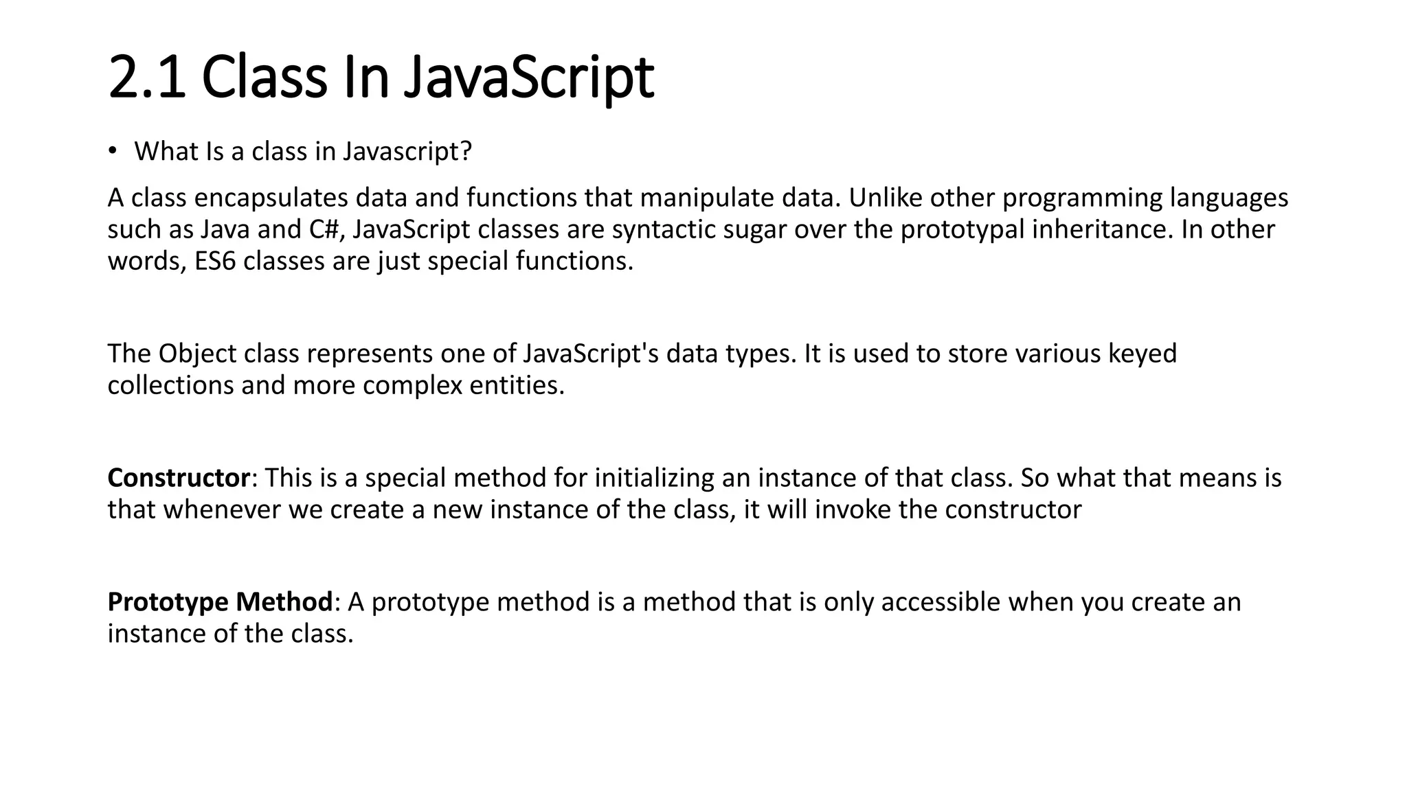 2.1 Class In JavaScript
• What Is a class in Javascript?
A class encapsulates data and functions that manipulate data. Unlike other programming languages
such as Java and C#, JavaScript classes are syntactic sugar over the prototypal inheritance. In other
words, ES6 classes are just special functions.
The Object class represents one of JavaScript's data types. It is used to store various keyed
collections and more complex entities.
Constructor: This is a special method for initializing an instance of that class. So what that means is
that whenever we create a new instance of the class, it will invoke the constructor
Prototype Method: A prototype method is a method that is only accessible when you create an
instance of the class.
 