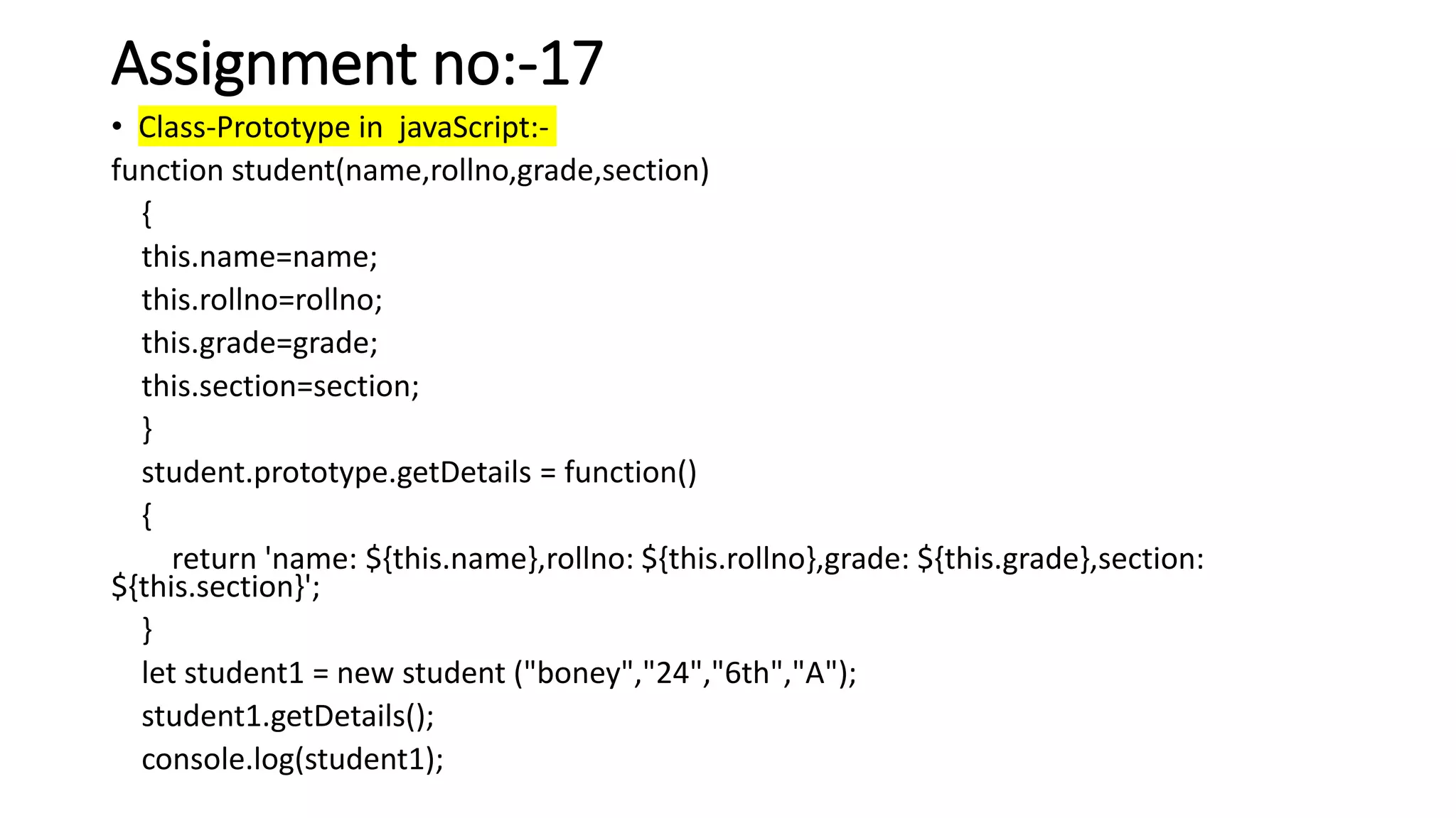 Assignment no:-17
• Class-Prototype in javaScript:-
function student(name,rollno,grade,section)
{
this.name=name;
this.rollno=rollno;
this.grade=grade;
this.section=section;
}
student.prototype.getDetails = function()
{
return 'name: ${this.name},rollno: ${this.rollno},grade: ${this.grade},section:
${this.section}';
}
let student1 = new student ("boney","24","6th","A");
student1.getDetails();
console.log(student1);
 