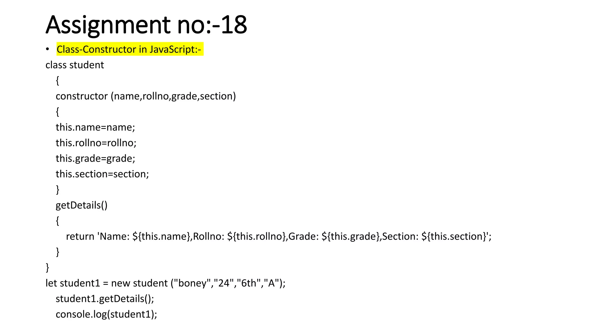 Assignment no:-18
• Class-Constructor in JavaScript:-
class student
{
constructor (name,rollno,grade,section)
{
this.name=name;
this.rollno=rollno;
this.grade=grade;
this.section=section;
}
getDetails()
{
return 'Name: ${this.name},Rollno: ${this.rollno},Grade: ${this.grade},Section: ${this.section}';
}
}
let student1 = new student ("boney","24","6th","A");
student1.getDetails();
console.log(student1);
 