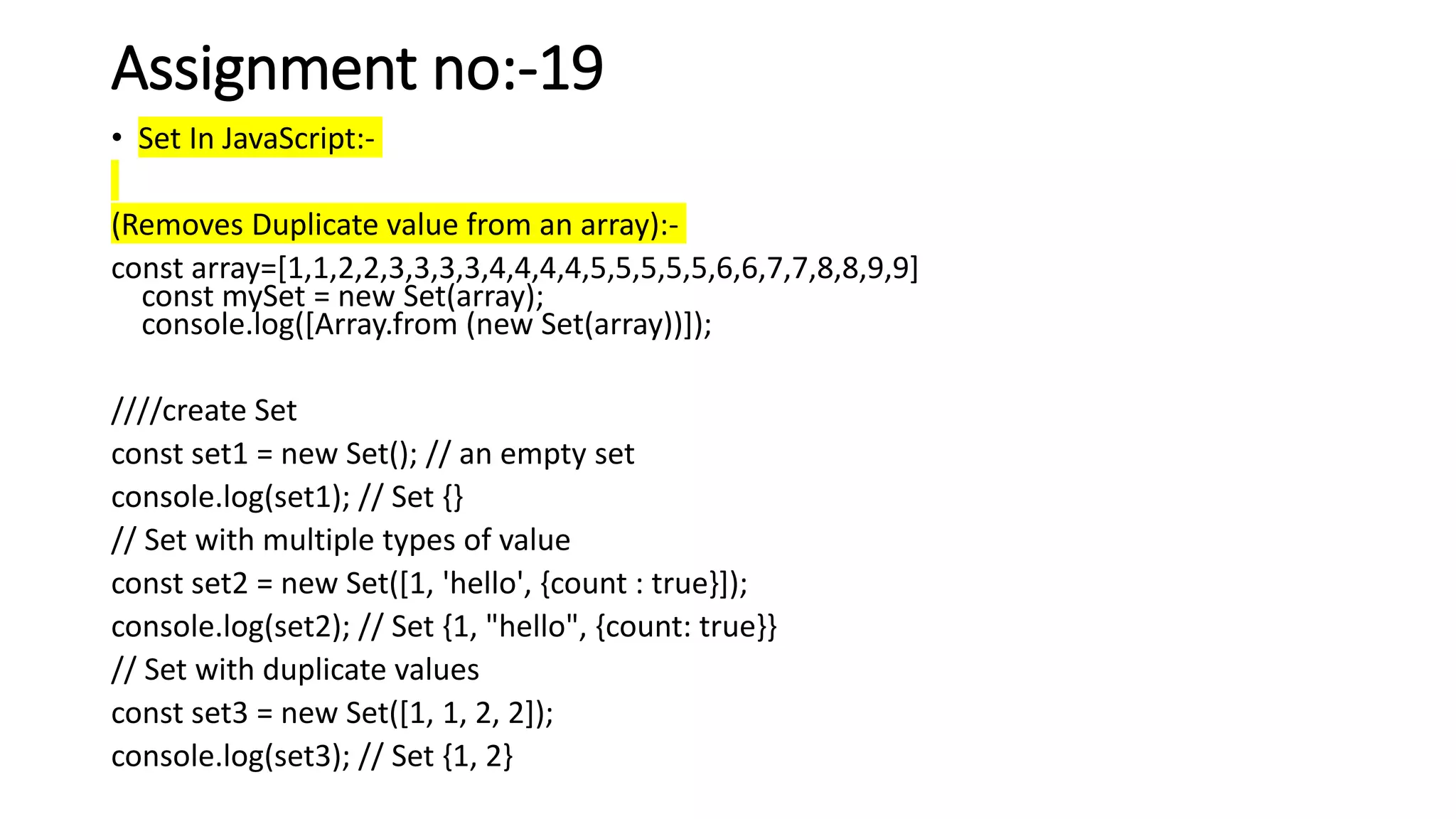 Assignment no:-19
• Set In JavaScript:-
(Removes Duplicate value from an array):-
const array=[1,1,2,2,3,3,3,3,4,4,4,4,5,5,5,5,5,6,6,7,7,8,8,9,9]
const mySet = new Set(array);
console.log([Array.from (new Set(array))]);
////create Set
const set1 = new Set(); // an empty set
console.log(set1); // Set {}
// Set with multiple types of value
const set2 = new Set([1, 'hello', {count : true}]);
console.log(set2); // Set {1, "hello", {count: true}}
// Set with duplicate values
const set3 = new Set([1, 1, 2, 2]);
console.log(set3); // Set {1, 2}
 
